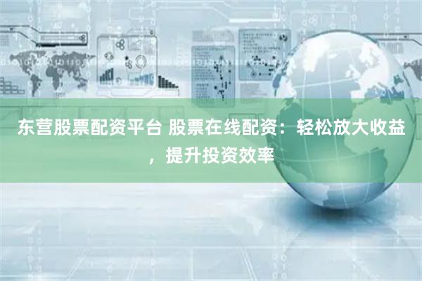 东营股票配资平台 股票在线配资：轻松放大收益，提升投资效率