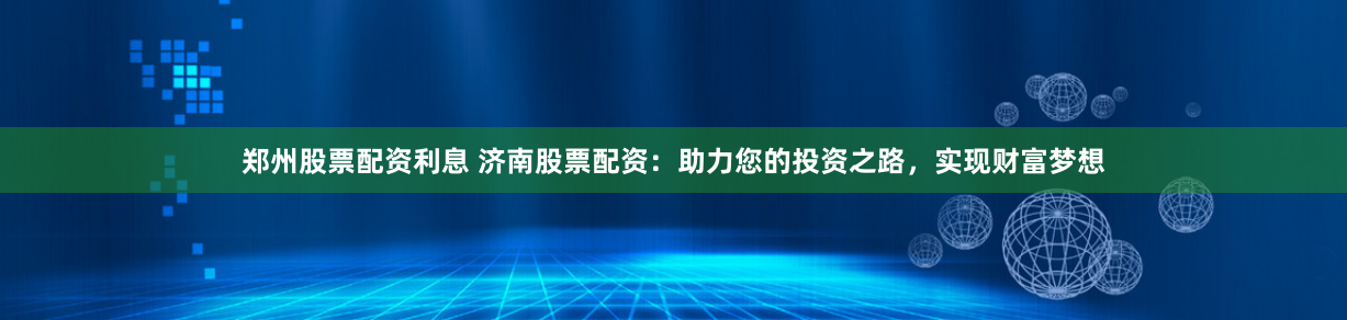郑州股票配资利息 济南股票配资：助力您的投资之路，实现财富梦想