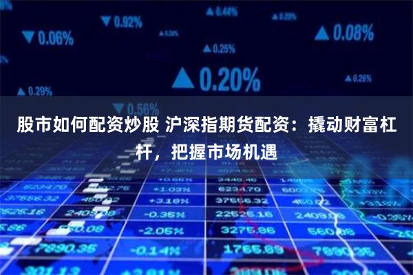股市如何配资炒股 沪深指期货配资：撬动财富杠杆，把握市场机遇