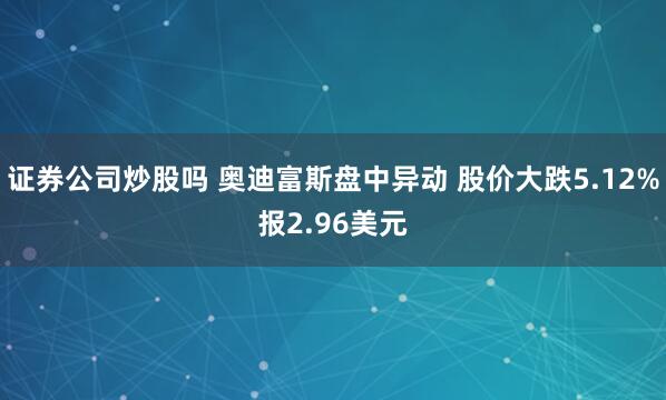 证券公司炒股吗 奥迪富斯盘中异动 股价大跌5.12%报2.96美元