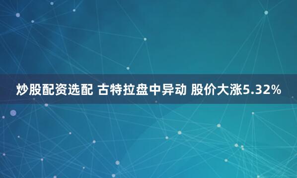 炒股配资选配 古特拉盘中异动 股价大涨5.32%