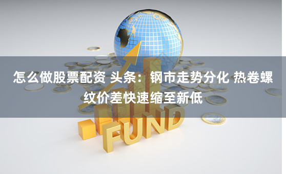 怎么做股票配资 头条：钢市走势分化 热卷螺纹价差快速缩至新低