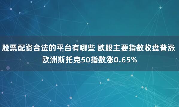 股票配资合法的平台有哪些 欧股主要指数收盘普涨 欧洲斯托克50指数涨0.65%