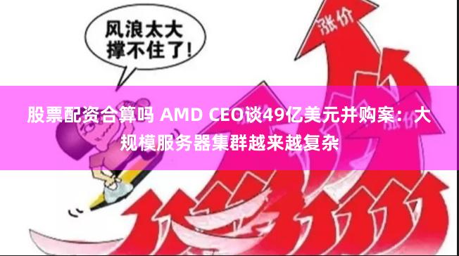 股票配资合算吗 AMD CEO谈49亿美元并购案：大规模服务器集群越来越复杂