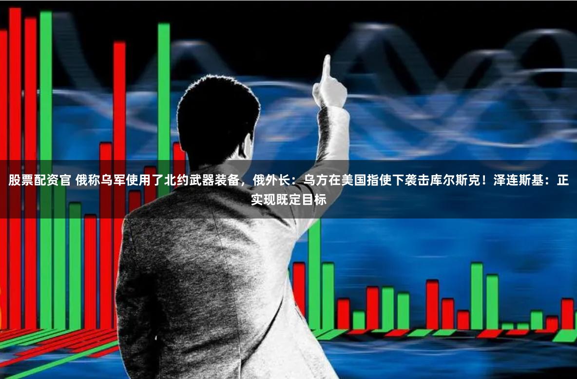 股票配资官 俄称乌军使用了北约武器装备，俄外长：乌方在美国指使下袭击库尔斯克！泽连斯基：正实现既定目标