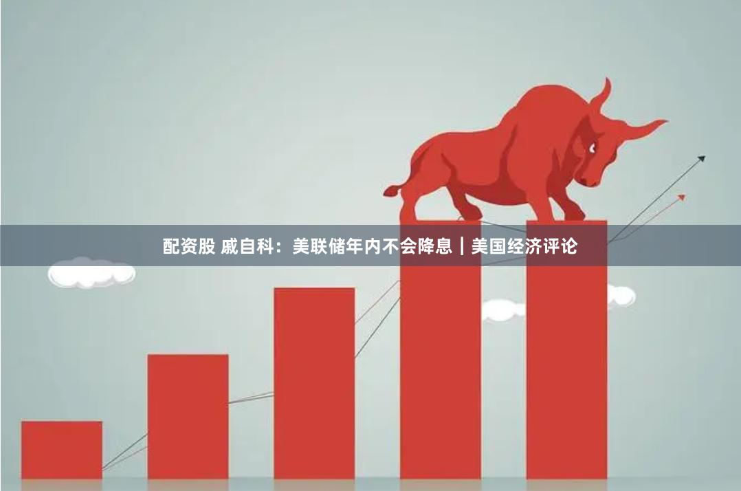 配资股 戚自科：美联储年内不会降息︱美国经济评论