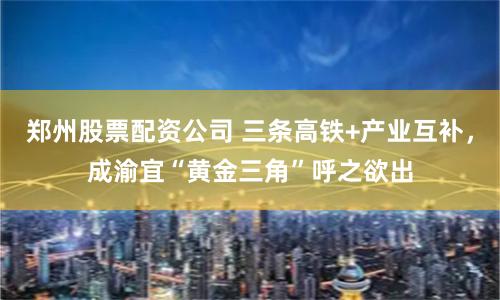 郑州股票配资公司 三条高铁+产业互补，成渝宜“黄金三角”呼之欲出