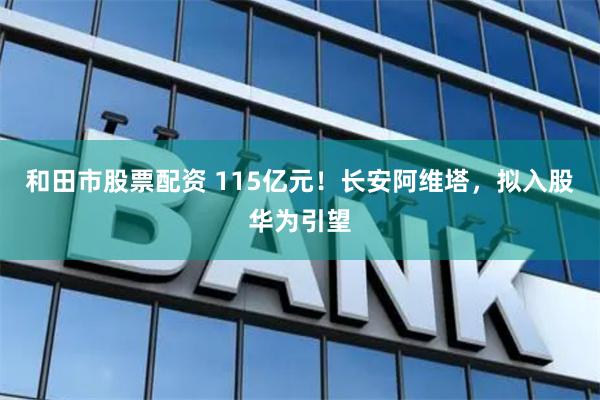 和田市股票配资 115亿元！长安阿维塔，拟入股华为引望