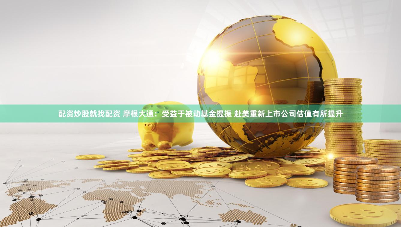 配资炒股就找配资 摩根大通：受益于被动基金提振 赴美重新上市公司估值有所提升