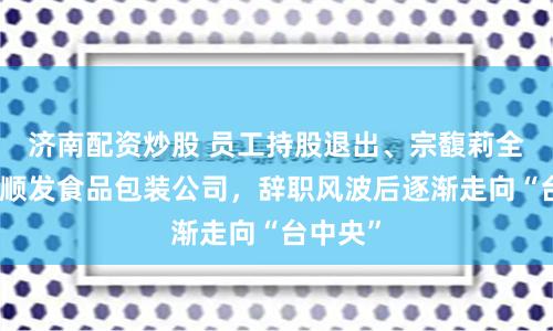 济南配资炒股 员工持股退出、宗馥莉全资持股顺发食品包装公司，辞职风波后逐渐走向“台中央”
