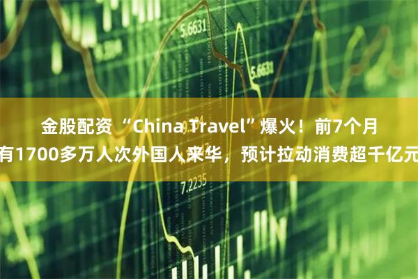 金股配资 “China Travel”爆火！前7个月有1700多万人次外国人来华，预计拉动消费超千亿元
