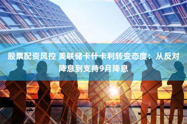 股票配资风控 美联储卡什卡利转变态度：从反对降息到支持9月降息