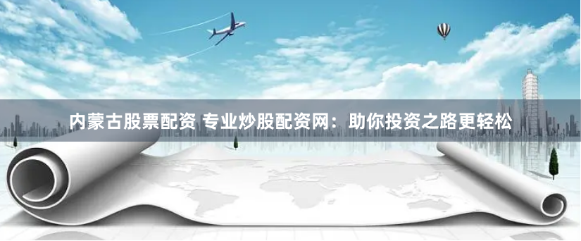 内蒙古股票配资 专业炒股配资网：助你投资之路更轻松