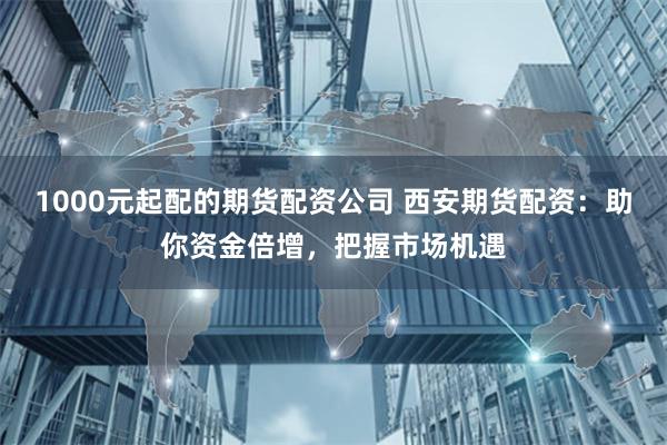 1000元起配的期货配资公司 西安期货配资:助你资金倍增,把握市场机遇