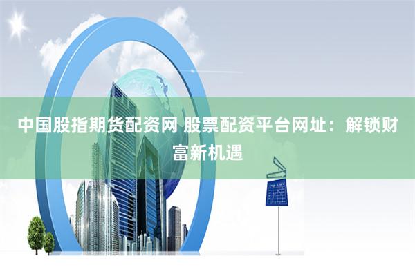 中国股指期货配资网 股票配资平台网址：解锁财富新机遇
