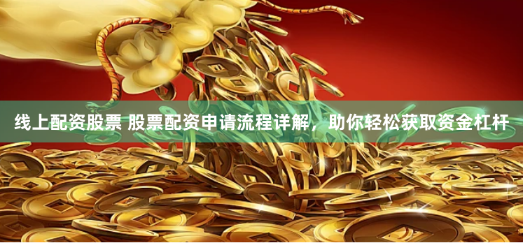 线上配资股票 股票配资申请流程详解，助你轻松获取资金杠杆