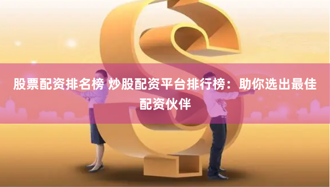 股票配资排名榜 炒股配资平台排行榜：助你选出最佳配资伙伴