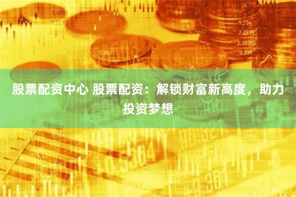 股票配资中心 股票配资：解锁财富新高度，助力投资梦想