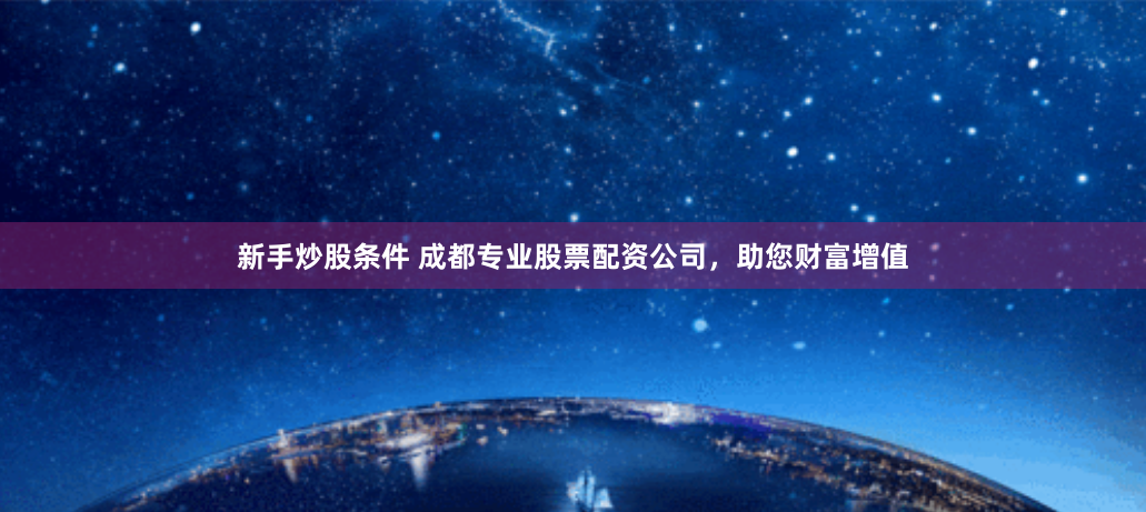 新手炒股条件 成都专业股票配资公司，助您财富增值