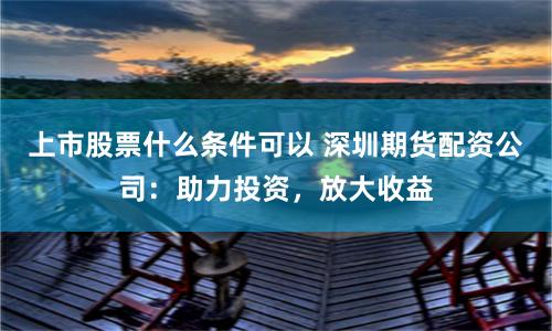 上市股票什么条件可以 深圳期货配资公司：助力投资，放大收益