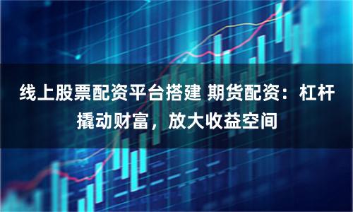 线上股票配资平台搭建 期货配资:杠杆撬动财富,放大收益空间